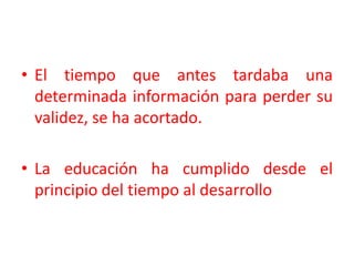 El tiempo que antes tardaba una determinada información para perder su validez, se ha acortado. La educación ha cumplido desde el principio del tiempo al desarrollo 