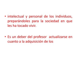 intelectual y personal de los individuos, preparándoles para la sociedad en que les ha tocado vivir.  Es un deber del profesor  actualizarse en cuanto a la adquisición de los 