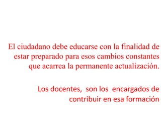 El ciudadano debe educarse con la finalidad de estar preparado para esos cambios constantes que acarrea la permanente actualización. Los docentes,  son los  encargados de contribuir en esa formación