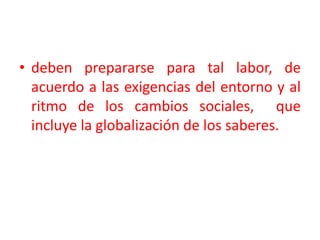deben prepararse para tal labor, de acuerdo a las exigencias del entorno y al ritmo de los cambios sociales,  que incluye la globalización de los saberes.