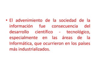 El advenimiento de la sociedad de la información fue consecuencia del desarrollo científico - tecnológico, especialmente en las áreas de la Informática, que ocurrieron en los países más industrializados. 