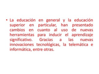La educación en general y la educación superior en particular, han presentado cambios en cuanto al uso de nuevas herramientas para inducir el aprendizaje significativo. Gracias a las nuevas innovaciones tecnológicas, la telemática e informática, entre otras. 