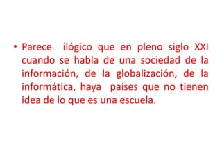 Parece  ilógico que en pleno siglo XXI cuando se habla de una sociedad de la información, de la globalización, de la informática, haya  países que no tienen idea de lo que es una escuela.