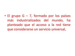 El grupo G – 7, formado por los países más industrializados del mundo, ha  planteado que el acceso a la red tiene que considerarse un servicio universal, 