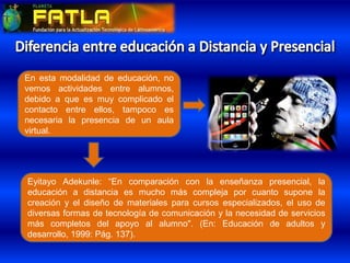 Eyitayo Adekunle: “En comparación con la enseñanza presencial, la
educación a distancia es mucho más compleja por cuanto supone la
creación y el diseño de materiales para cursos especializados, el uso de
diversas formas de tecnología de comunicación y la necesidad de servicios
más completos del apoyo al alumno". (En: Educación de adultos y
desarrollo, 1999: Pág. 137).
En esta modalidad de educación, no
vemos actividades entre alumnos,
debido a que es muy complicado el
contacto entre ellos, tampoco es
necesaria la presencia de un aula
virtual.
 