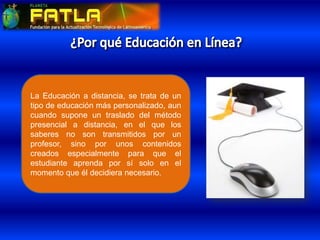 La Educación a distancia, se trata de un
tipo de educación más personalizado, aun
cuando supone un traslado del método
presencial a distancia, en el que los
saberes no son transmitidos por un
profesor, sino por unos contenidos
creados especialmente para que el
estudiante aprenda por sí solo en el
momento que él decidiera necesario.
 