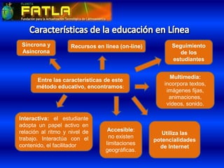 Entre las características de este
método educativo, encontramos:
Interactiva: el estudiante
adopta un papel activo en
relación al ritmo y nivel de
trabajo. Interactúa con el
contenido, el facilitador
Multimedia:
incorpora textos,
imágenes fijas,
animaciones,
vídeos, sonido.
Accesible:
no existen
limitaciones
geográficas.
Utiliza las
potencialidades
de Internet
Síncrona y
Asíncrona
Recursos en línea (on-line) Seguimiento
de los
estudiantes
 