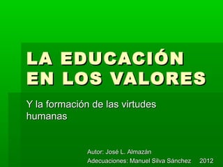 LA EDUCACIÓN
EN LOS VALORES
Y la formación de las virtudes
humanas


              Autor: José L. Almazán
              Adecuaciones: Manuel Silva Sánchez   2012
 