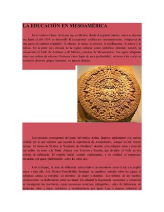 LA EDUCACIÓN EN MESOAMÉRICA 
En el vasto territorio de lo que hoy es México, desde el segundo milenio, antes de nuestra 
era, hasta el año 1519, se desarrolló la excepcional civilización mesoamericana, compuesta de 
una gama de culturas originales: la olmeca, la maya, la mixteca, la teotihuacana, la azteca y la 
tolteca. En la parte más elevada de la región cultural, como simbólica pirámide natural, se 
encontraba el Valle de Anáhuac o de México, corazón de Mesoamérica. Las aguas atrapadas 
entre una cadena de volcanes formaron cinco lagos de poca profundidad, en torno a los cuales se 
asentaron diversos grupos humanos, en épocas distintas. 
Los mexicas, procedentes del norte, del mítico Aztlán, llegaron tardíamente a la meseta 
central, por lo que tuvieron que aceptar la supremacía de Azcapotzalco, aunque no por mucho 
tiempo. En menos de 50 años, la "Serpiente de Obsidiana" dominó a los antiguos amos y estrechó 
sus anillos en torno a la Triple Alianza con Texcoco y Tacuba, que dividiría el Valle en tres 
esferas de influencia. El espíritu inicial cambió rápidamente, y en realidad el emperador 
mexicano era quien predominaba sobre los otros dos. 
Con el tiempo, la zona de influencia azteca habría de extenderse hasta el sur, a la región 
maya y más allá. Así, México-Tenochtitlán desplegó un orgulloso señorío sobre las aguas: el 
soberano azteca se convirtió en sinónimo de poder y dominio. Los tributos de los pueblos 
circunvecinos se desbordaron sobre la ciudad. De afianzar la hegemonía económica y comercial 
se encargaron los pochtecas, cuyas caravanas recorrían, infatigables, miles de kilómetros de 
territorios altos y bajos, selváticos y semidesérticos por igual. Lujo y riqueza colmaron el 
 