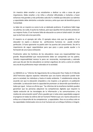 Un maestro debe enseñar a sus estudiantes a dedicar su vida a cosas de gran
importancia. Debe enseñar a los niños a afrontar dificultades e invitarlos a hacer
esfuerzos más grandes y más profundos cada día.Y a medida que descubra sus talentos
y capacidades debe alentarlos a estudiar ciencias y artes que sean de beneficio para la
humanidad.
La labor de un maestro es como la de un dedicado jardinero. El jardinero hábil riega
sus plantas, las cuida, le quita las malezas, para que aquellas tiernas plantas produzcan
sus mejores frutos. El ser humano falto de educación es como el árbol estéril. Un árbol
que no da fruto solo sirve para leña.
El maestro es el ejemplo del niño. El ejemplo educa más que las palabras. Si un
educador no aspira a alcanzar las perfecciones humanas no puede enseñar
perfección. Si fuera ignorante no podría abrir las puertas del conocimiento. De ahí la
importancia de seguir capacitándose para que poco a poco pueda ayudar a la
formación de una nueva civilización.
Finalmente sobre los hombros de los educadores recae una responsabilidad muy
grande. Responsabilidad que necesariamente debe ser compartida con los padres.
Tamaña responsabilidad merece la pena ser reconocida, recompensada y valorada
para que día por día los educadores se sientan orgullosos de serlo y como en antaño
sea una de las profesiones mejor valoradas en la sociedad.
La UNESCO en su “informe De Seguimiento De La Educación Para Todos En El Mundo
2013”menciona algunos aspectos relevantes que una buena educación puede traer
para la sociedad, los individuos y hasta el medio ambiente. Y notablemente estoy de
acuerdo con que la educación empodera a las mujeres y en general a la población
vulnerable. La educación tiene la capacidad de promover un desarrollo que beneficie a
todos por igual. Incluso se afirma que “las reformas de la enseñanza también pueden
garantizar que las personas adquieran las competencias digitales que requiere la
rápida evolución de las tecnologías de la información y las comunicaciones y los
medios de comunicación social”3.Pero ¿pueden por sí solas estas capacidades asegurar
el progreso en todas las esferas del ser humano? Reitero que una buena educación se
enfoca en el desarrollo de las competencias y capacidades. Pero no se enfoca solo en
las capacidades intelectuales sino ve al ser humano con un enfoque holístico e integral.
 