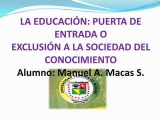 LA EDUCACIÓN: PUERTA DE
         ENTRADA O
EXCLUSIÓN A LA SOCIEDAD DEL
       CONOCIMIENTO
 Alumno: Manuel A. Macas S.
 