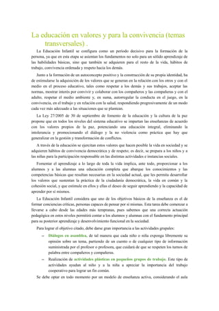 La educación en valores y para la convivencia (temas
transversales) .
La Educación Infantil se configura como un período decisivo para la formación de la
persona, ya que en esta etapa se asientan los fundamentos no solo para un sólido aprendizaje de
las habilidades básicas, sino que también se adquieren para el resto de la vida, hábitos de
trabajo, convivencia ordenada y respeto hacia los demás.
Junto a la formación de un autoconcepto positivo y la construcción de su propia identidad, ha
de estimularse la adquisición de los valores que se generan en la relación con los otros y con el
medio en el proceso educativo, tales como respetar a los demás y sus trabajos, aceptar las
normas, mostrar interés por convivir y colaborar con los compañeros y las compañeras y con el
adulto, respetar el medio ambiente y, en suma, autorregular la conducta en el juego, en la
convivencia, en el trabajo y en relación con la salud, respondiendo progresivamente de un modo
cada vez más adecuado a las situaciones que se plantean.
La Ley 27/2005 de 30 de septiembre de fomento de la educación y la cultura de la paz
propone que en todos los niveles del sistema educativo se impartan las enseñanzas de acuerdo
con los valores propios de la paz, potenciando una educación integral, eliminando la
intolerancia y promocionando el diálogo y la no violencia como práctica que hay que
generalizar en la gestión y transformación de conflictos.
A través de la educación se ejercitan estos valores que hacen posible la vida en sociedad y se
adquieren hábitos de convivencia democrática y de respeto; es decir, se prepara a los niños y a
las niñas para la participación responsable en las distintas actividades e instancias sociales.
Fomentar el aprendizaje a lo largo de toda la vida implica, ante todo, proporcionar a los
alumnos y a las alumnas una educación completa que abarque los conocimientos y las
competencias básicas que resultan necesarias en la sociedad actual, que les permita desarrollar
los valores que sustentan la práctica de la ciudadanía democrática, la vida en común y la
cohesión social, y que estimule en ellos y ellas el deseo de seguir aprendiendo y la capacidad de
aprender por sí mismos.
La Educación Infantil considera que uno de los objetivos básicos de la enseñanza es el de
formar conciencias críticas, personas capaces de pensar por sí mismas. Esta tarea debe comenzar a
llevarse a cabo desde las edades más tempranas, pues sabemos que una correcta actuación
pedagógica en estos niveles permitirá contar a los alumnos y alumnas con el fundamento principal
para su posterior aprendizaje y desenvolvimiento funcional en la sociedad.
Para lograr el objetivo citado, debe darse gran importancia a las actividades grupales:
– Diálogos en asamblea, de tal manera que cada niño o niña exponga libremente su
opinión sobre un tema, partiendo de un cuento o de cualquier tipo de información
suministrada por el profesor o profesora, que cuidará de que se respeten los turnos de
palabra entre compañeros y compañeras.
– Realización de actividades plásticas en pequeños grupos de trabajo. Este tipo de
actividades ayudan al niño y a la niña a apreciar la importancia del trabajo
cooperativo para lograr un fin común.
Se debe optar en todo momento por un modelo de enseñanza activa, considerando el aula
 