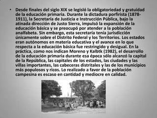 • Desde finales del siglo XIX se legisló la obligatoriedad y gratuidad
  de la educación primaria. Durante la dictadura porfirista (1878-
  1911), la Secretaría de Justicia e Instrucción Pública, bajo la
  atinada dirección de Justo Sierra, impulsó la expansión de la
  educación básica y se preocupó por atender a la población
  analfabeta. Sin embargo, esta secretaría tenía jurisdicción
  únicamente sobre el Distrito Federal y los Territorios. Los estados
  eran autónomos en materia educativa y el avance en lo que
  respecta a la educación básica fue restringido y desigual. En la
  práctica, como nos indican Moreno y Kalbtk (1982), el desarrollo
  de la educación primaria durante esa época sólo alcanzó la capital
  de la República, las capitales de los estados, las ciudades y las
  villas importantes, las cabeceras distritales y las de los municipios
  más populosos y ricos. Lo realizado a favor de la población
  campesina es escaso en cantidad y mediocre en calidad.
 