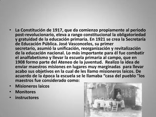 • La Constitución de 1917, que da comienzo propiamente al periodo
  post-revolucionario, eleva a rango constitucional la obligatoriedad
  y gratuidad de la educación primaria. En 1921 se crea la Secretaría
  de Educación Pública. José Vasconcelos, su primer
  secretario, asumió la unificación, reorganización y revitalización
  de la educación nacional. Lo más importante para él fue combatir
  el analfabetismo y llevar la escuela primaria al campo, que en
  1908 formo parte del Ateneo de la juventud. Realizo la idea de
  enviar maestros misiones en lugares muy marginadas para llevar
  acabo sus objetivos en la cual de les llamo misioneros laicos. De
  acuerdo de la época la escuela se le llamaba “casa del pueblo "los
  maestros fue considerado como:
• Misioneros laicos
• Monitores
• instructores
 