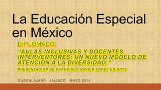 La Educación Especial
en México
DIPLOMADO:
“AULAS INCLUSIVAS Y DOCENTES
INTERVENTORES: UN NUEVO MODELO DE
ATENCIÓN A LA DIVERSIDAD.”
PRESENTACIÓN DE FRANCISCO XAVIER LÓPEZ URIARTE
GUADALAJARA JALISCO MAYO 2014
 