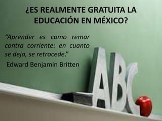 ¿ES REALMENTE GRATUITA LA
EDUCACIÓN EN MÉXICO?
“Aprender es como remar
contra corriente: en cuanto
se deja, se retrocede.”
Edward Benjamin Britten
 