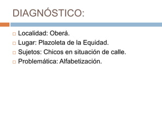 DIAGNÓSTICO:
Localidad: Oberá.
Lugar: Plazoleta de la Equidad.
Sujetos: Chicos en situación de calle.
Problemática: Alfabetización.