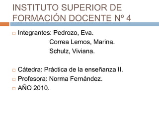 INSTITUTO SUPERIOR DE
FORMACIÓN DOCENTE Nº 4
Integrantes: Pedrozo, Eva.
Correa Lemos, Marina.
Schulz, Viviana.
Cátedra: Práctica de la enseñanza II.
Profesora: Norma Fernández.
AÑO 2010.