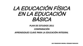 LA EDUCACIÓN FÍSICA
EN LA EDUCACIÓN
BÁSICA
PLAN DE ESTUDIOS 2011
COMPARACIÓN
APRENDIZAJES CLAVE PARA LA EDUCACIÓN INTEGRAL
LEF. FRANCISCO MIGUEL VÁZQUEZ PASCACIO
 
