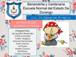 Benemérita y Centenaria
Escuela Normal del Estado De
Durango
Integrantes:
Jacqueline Reséndez
Cristina Montiel
Yuriko Vergara
Manuel Hernández
Karla Franco
Isis Rubio
Marely Garcia
Erik Reyes
Cristina Montiel
Lic. En Educación Primaria
La educación
encierra un tesoro
 