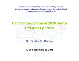 Dr. Orville M. Disdier
La Educación hacia el 2020: Retos 
Laborales y Éticos
1
12 de septiembre de 2015
Avances en la Investigación y Acción con la Niñez y Juventud
Alineamientos entre la Oferta Educativa y el Mercado Laboral:
Evidencias e Implicaciones Éticas
 