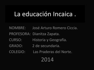 La educación Incaica .
NOMBRE: José Arturo Romero Ciccia.
PROFESORA: Dianitza Zapata.
CURSO: Historia y Geografía.
GRADO: 2 de secundaria.
COLEGIO: Las Praderas del Norte.
2014
 