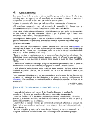 4. AULAS INCLUSIVAS
Son aulas donde todos y todas se sienten incluidos porque reciben dentro de ella lo que
necesitan para su progreso en el aprendizaje de contenidos y valores, y perciben y
comprueban que no sólo reciben sino que también pueden aportar.
Algunas herramientas educativas que podemos utilizar en estas aulas inclusivas son:
-El aprendizaje cooperativo, para así aprovecha la interacción del alumno entre sí,
procurando que alcance todos sus objetivos relacionados con el currículum.
-Una buena relación afectiva del docente con el alumnado, ya que, según diversos estudios,
el buen trato es algo muy importante, debido a que se pueden llegar a evitar malas
reacciones de los alumnos, carácter desinteresado.
-El componente lúdico ayuda a crear un espacio de confianza, creatividad, libertad en el
proceso de enseñanza- aprendizaje en nuestros alumnos. Aprender mediante el juego.
(educación inclusiva)
"La integración se concibe como un proceso consistente en responder a la diversidad de
necesidades de todos los alumnos y satisfacerlas mediante una mayor participación en el
aprendizaje, las culturas y las comunidades, así como en reducir la exclusión dentro de la
educación y a partir de ella (Booth, 1996)”.
“Supone cambios y modificaciones en el contenido, los métodos, las estructuras y las
estrategias, con un enfoque común que abarque a todos los niños de la edad apropiada y
la convicción de que incumbe al sistema oficial educar a todos los niños (UNESCO,
1994)”.
“La educación integradora se ocupa de aportar respuestas pertinentes a toda la gama de
necesidades educativas en contextos pedagógicos escolares y extraescolares”.
“Lejos de ser un tema marginal sobre cómo se puede integrar a algunos alumnos en la
corriente educativa principal, es un método en el que se reflexiona sobre cómo
transformar”.
“Los sistemas educativos a fin de que respondan a la diversidad de los alumnos. Su
propósito es conseguir que los docentes y los alumnos asuman positivamente la
diversidad y la consideren un enriquecimiento en el contexto educativo, en lugar de un
problema”.
( UNESCO , 2003)
(Educación inclusiva en el sistema educativo)
La escuela debe educar en el respeto de los Derechos Humanos y, para hacerlo,
organizarse y funcionar de acuerdo con los valores y principios democráticos.
Todos los miembros de la comunidad colaboran para facilitar el crecimiento y desarrollo
personal y profesional individual, a la vez que el desarrollo y la cohesión entre los iguales y
con los otros miembros de la comunidad.
La diversidad de todas las personas que componen la comunidad educativa se considera un
hecho valioso que contribuye a enriquecer a todo el grupo y favorecer la interdependencia y
la cohesión social.
Se busca la equidad y la excelencia para todos los alumnos y se reconoce su derecho a
compartir un entorno educativo común en el que cada persona sea valorada por igual.
 