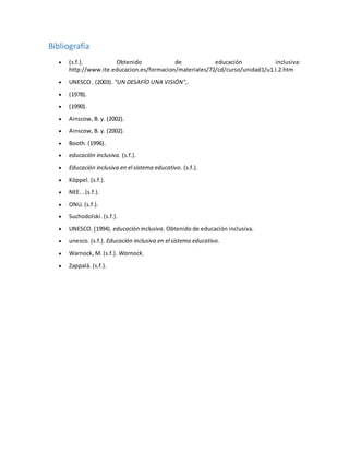 Bibliografía
 (s.f.). Obtenido de educación inclusiva:
http://www.ite.educacion.es/formacion/materiales/72/cd/curso/unidad1/u1.I.2.htm
 UNESCO . (2003). "UN DESAFÍO UNA VISIÓN",.
 (1978).
 (1990).
 Ainscow, B. y. (2002).
 Ainscow, B. y. (2002).
 Booth. (1996).
 educación inclusiva. (s.f.).
 Educación inclusiva en el sistema educativo. (s.f.).
 Köppel. (s.f.).
 NEE. . (s.f.).
 ONU. (s.f.).
 Suchodolski. (s.f.).
 UNESCO. (1994). educación inclusiva. Obtenido de educación inclusiva.
 unesco. (s.f.). Educación inclusiva en el sistema educativo.
 Warnock, M. (s.f.). Warnock.
 Zappalá. (s.f.).
 