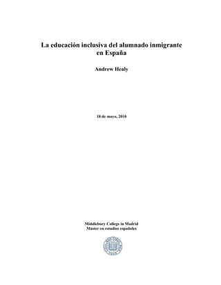 La educación inclusiva del alumnado inmigrante
                  en España

                   Andrew Healy




                    18 de mayo, 2010




              Middlebury College in Madrid
              Máster en estudios españoles
 