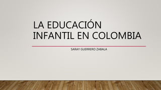LA EDUCACIÓN
INFANTIL EN COLOMBIA
SARAY GUERRERO ZABALA
 