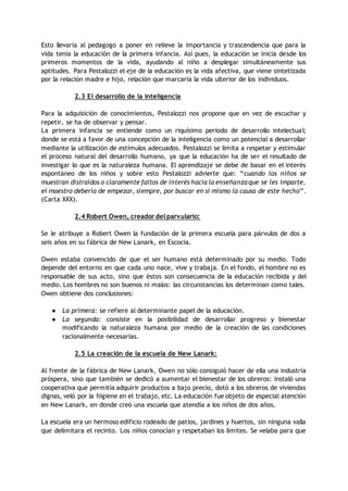 Esto llevaría al pedagogo a poner en relieve la importancia y trascendencia que para la
vida tenía la educación de la primera infancia. Así pues, la educación se inicia desde los
primeros momentos de la vida, ayudando al niño a desplegar simultáneamente sus
aptitudes. Para Pestalozzi el eje de la educación es la vida afectiva, que viene sintetizada
por la relación madre e hijo, relación que marcaría la vida ulterior de los individuos.
2.3 El desarrollo de la inteligencia
Para la adquisición de conocimientos, Pestalozzi nos propone que en vez de escuchar y
repetir, se ha de observar y pensar.
La primera infancia se entiende como un riquísimo periodo de desarrollo intelectual;
donde se está a favor de una concepción de la inteligencia como un potencial a desarrollar
mediante la utilización de estímulos adecuados. Pestalozzi se limita a respetar y estimular
el proceso natural del desarrollo humano, ya que la educación ha de ser el resultado de
investigar lo que es la naturaleza humana. El aprendizaje se debe de basar en el interés
espontáneo de los niños y sobre esto Pestalozzi advierte que: “cuando los niños se
muestran distraídos o claramente faltos de interés hacia la enseñanzaque se les imparte,
el maestro debería de empezar, siempre, por buscar en sí mismo la causa de este hecho”.
(Carta XXX).
2.4 Robert Owen, creador del parvulario:
Se le atribuye a Robert Owen la fundación de la primera escuela para párvulos de dos a
seis años en su fábrica de New Lanark, en Escocia.
Owen estaba convencido de que el ser humano está determinado por su medio. Todo
depende del entorno en que cada uno nace, vive y trabaja. En el fondo, el hombre no es
responsable de sus acto, sino que éstos son consecuencia de la educación recibida y del
medio. Los hombres no son buenos ni malos: las circunstancias los determinan como tales.
Owen obtiene dos conclusiones:
● La primera: se refiere al determinante papel de la educación.
● La segunda: consiste en la posibilidad de desarrollar progreso y bienestar
modificando la naturaleza humana por medio de la creación de las condiciones
racionalmente necesarias.
2.5 La creación de la escuela de New Lanark:
Al frente de la fábrica de New Lanark, Owen no sólo consiguió hacer de ella una industria
próspera, sino que también se dedicó a aumentar el bienestar de los obreros: instaló una
cooperativa que permitía adquirir productos a bajo precio, dotó a los obreros de viviendas
dignas, veló por la higiene en el trabajo, etc. La educación fue objeto de especial atención
en New Lanark, en donde creó una escuela que atendía a los niños de dos años.
La escuela era un hermoso edificio rodeado de patios, jardines y huertos, sin ninguna valla
que delimitara el recinto. Los niños conocían y respetaban los límites. Se velaba para que
 