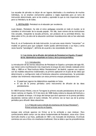 Las escuelas de párvulos no dejan de ser lugares destinados a la enseñanza de muchos
individuos, no se enseñan ciertamente palabras o reglas especiales para un ramo de
instrucción determinada, pero se les enseña y aprenden lo que es más importante saber
para su felicidad y la de todos.
3. PESTALOZZI: Pestalozzi es el educador por excelencia.
Louis Meylan, Pestalozzi, ha sido el único pedagogo conocido en todo el mundo; se le
considera el reformador de la escuela popular. Por ello, buen número de las instituciones
más actuales, incluyendo la escuela primaria, son producto de su actividad directa. Sus
ideas sobre el fin y la obra de la educación continúan incandescentes sólo se han adornado
un poco.
Para él, es el fundamento de toda instrucción, la cual unas veces intenta “mecanizar” un
modelo en general para que cualquier madre pueda administrársela a sus hijos y otras
veces hacerla “psicológica”, definirla de acuerdo a las necesidades del niño.
3.1 Los inicios de la difusión del método de Pestalozzi en España. El papel
de los diplomáticos españoles en Suiza y de la prensa periódica:
3.1.1 Introducción:
La introducción de las teorías educativas de Pestalozzi en España a principios del siglo XIX,
que tienen como manifestación más importante el ensayo de este método realizado entre
1806 y 1808 en el “Real Instituto Militar Pestalozziano” de Madrid, suponen una ruptura
con los modelos educativos tradicionales y la primera aplicación en el país de las ideas que
determinarán y configurarán todo el fenómeno educativo contemporáneo. Se pretenden
analizar dos fenómenos relacionados con estos primeros ensayos pestalozzianos son:
● El papel que jugaron los diplomáticos españoles en Suiza.
● El uso de la prensa periódica como instrumento de difusión de las ideas
pestalozzianas.
En 1803 Francisco Woitel, crea en Tarragona la primera escuela pestalozziana de la que se
tienen noticias en España. El 13 de enero de 1808 Godoy ordena la cláusula del Instituto y
da por acabado el ensayo. A lo largo del tiempo que duró aparecen en la prensa periódica
abundantes noticias sobre el nuevo método. Por primera vez se hace uso de la prensa
periódica para difundir ideas educativas.
3.1.2“Idea del nuevo método de enseñanza de Enrique Pestalozzi”.
Primer artículo escrito en España.
Aunque este artículo aparece sin firmar se le ha atribuido a Juan Andujar. Para
confeccionarlo debió contar con las obras fundamentales de Pestalozzi, estas eran: Cómo
Gertrudis enseña a sus hijos, publicada en 1801 y los manuales de enseñanza. El artículo
comienza con una crítica a la enseñanza tradicional. Esto se debe a que los procedimientos
 