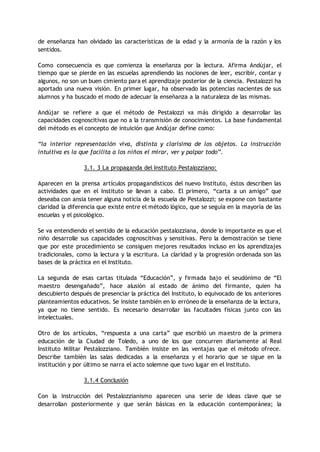 de enseñanza han olvidado las características de la edad y la armonía de la razón y los
sentidos.
Como consecuencia es que comienza la enseñanza por la lectura. Afirma Andújar, el
tiempo que se pierde en las escuelas aprendiendo las nociones de leer, escribir, contar y
algunos, no son un buen cimiento para el aprendizaje posterior de la ciencia. Pestalozzi ha
aportado una nueva visión. En primer lugar, ha observado las potencias nacientes de sus
alumnos y ha buscado el modo de adecuar la enseñanza a la naturaleza de las mismas.
Andújar se refiere a que el método de Pestalozzi va más dirigido a desarrollar las
capacidades cognoscitivas que no a la transmisión de conocimientos. La base fundamental
del método es el concepto de intuición que Andújar define como:
“la interior representación viva, distinta y clarísima de los objetos. La instrucción
intuitiva es la que facilita a los niños el mirar, ver y palpar todo”.
3.1. 3 La propaganda del Instituto Pestalozziano:
Aparecen en la prensa artículos propagandísticos del nuevo Instituto, éstos describen las
actividades que en el Instituto se llevan a cabo. El primero, “carta a un amigo” que
deseaba con ansia tener alguna noticia de la escuela de Pestalozzi; se expone con bastante
claridad la diferencia que existe entre el método lógico, que se seguía en la mayoría de las
escuelas y el psicológico.
Se va entendiendo el sentido de la educación pestalozziana, donde lo importante es que el
niño desarrolle sus capacidades cognoscitivas y sensitivas. Pero la demostración se tiene
que por este procedimiento se consiguen mejores resultados incluso en los aprendizajes
tradicionales, como la lectura y la escritura. La claridad y la progresión ordenada son las
bases de la práctica en el Instituto.
La segunda de esas cartas titulada “Educación”, y firmada bajo el seudónimo de “El
maestro desengañado”, hace alusión al estado de ánimo del firmante, quien ha
descubierto después de presenciar la práctica del Instituto, lo equivocado de los anteriores
planteamientos educativos. Se insiste también en lo erróneo de la enseñanza de la lectura,
ya que no tiene sentido. Es necesario desarrollar las facultades físicas junto con las
intelectuales.
Otro de los artículos, “respuesta a una carta” que escribió un maestro de la primera
educación de la Ciudad de Toledo, a uno de los que concurren diariamente al Real
Instituto Militar Pestalozziano. También insiste en las ventajas que el método ofrece.
Describe también las salas dedicadas a la enseñanza y el horario que se sigue en la
institución y por último se narra el acto solemne que tuvo lugar en el Instituto.
3.1.4 Conclusión
Con la instrucción del Pestalozzianismo aparecen una serie de ideas clave que se
desarrollan posteriormente y que serán básicas en la educación contemporánea; la
 
