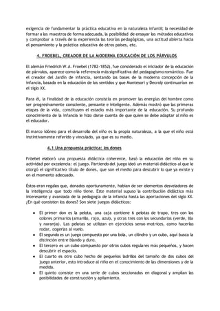 exigencia de fundamentar la práctica educativa en la naturaleza infantil; la necesidad de
formar a los maestros de forma adecuada, la posibilidad de ensayar los métodos educativos
y comprobar a través de la experiencia las teorías pedagógicas, una actitud abierta hacia
el pensamiento y la práctica educativa de otros países, etc.
4. FROEBEL, CREADOR DE LA MODERNA EDUCACIÓN DE LOS PÁRVULOS
El alemán Friedrich W.A. Froebel (1782-1852), fue considerado el iniciador de la educación
de párvulos, aparece como la referencia más significativa del pedagogismo romántico. Fue
el creador del Jardín de infancia, sentando las bases de la moderna concepción de la
infancia, basada en la educación de los sentidos y que Montesori y Decroly continuarían en
el siglo XX.
Para él, la finalidad de la educación consistía en promover las energías del hombre como
ser progresivamente consciente, pensante e inteligente. Además mostró que las primeras
etapas de la vida, constituyen el estadio más importante de la educación. Su profundo
conocimiento de la infancia le hizo darse cuenta de que quien se debe adaptar al niño es
el educador.
El marco idóneo para el desarrollo del niño es la propia naturaleza, a la que el niño está
instintivamente referido y vinculado, ya que es su medio.
4.1 Una propuesta práctica: los dones
Fröebel elaboró una propuesta didáctica coherente, basó la educación del niño en su
actividad por excelencia: el juego. Partiendo del juego ideó un material didáctico al que le
otorgó el significativo título de dones, que son el medio para descubrir lo que ya existe y
en el momento adecuado.
Éstos eran regalos que, donados oportunamente, habían de ser elementos desveladores de
la inteligencia que todo niño tiene. Este material supuso la contribución didáctica más
interesante y avanzada de la pedagogía de la infancia hasta las aportaciones del siglo XX.
¿En qué consisten los dones? Son siete juegos didácticos:
● El primer don es la pelota, una caja contiene 6 pelotas de trapo, tres con los
colores primarios (amarillo, rojo, azul), y otras tres con los secundarios (verde, lila
y naranja). Las pelotas se utilizan en ejercicios senso-motrices, como hacerlas
rodar, cogerlas al vuelo.
● El segundo es un juego compuesto por una bola, un cilindro y un cubo, aquí busca la
distinción entre blando y duro.
● El tercero es un cubo compuesto por otros cubos regulares más pequeños, y hacen
descubrir el espacio.
● El cuarto es otro cubo hecho de pequeños ladrillos del tamaño de dos cubos del
juego anterior, esto introduce al niño en el conocimiento de las dimensiones y de la
medida.
● El quinto consiste en una serie de cubos seccionados en diagonal y amplían las
posibilidades de construcción y apilamiento.
 