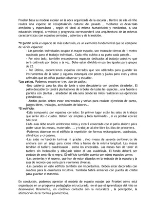 Froebel basa su modelo escolar en la obra organizada de la escuela . Dentro de ella el niño
realiza una especie de recapitulación cultural del pasado , mediante el desarrollo
armónico y espontáneo , según el ideal al mismo humanístico y romántico. A una
educación integral, armónico y progresiva corresponderá una arquitectura de las mismas
características con espacios cerrados , abiertos y de transición.
*El jardín sería el espacio de más extensión, es un elemento fundamental que se compone
de varios espacios:
- Las parcelas individuales ocupan el mayor espacio, son trozos de tierras de 1 metro
cuadrado para el trabajo individual.. Cada niño cultiva a su gusto cada parcela.
- Por otro lado, también encontramos espacios dedicados al trabajo colectivo que
será cultivado por todos a la vez. Debe estar dividido en partes iguales para grupos
de 25.
- Por último, encontramos espacios cerrados que son utilizados para guardar los
instrumentos de la labor y algunos estanques con peces y jaulas para aves y otros
animales que los niños puedan observar y estudiar.
*Los patios. Podemos encontrar tres tipo de patios:
-Uno cubierto para los dias de lluvia y otro descubierto con porches alrededor. El
patio descubierto tendrá plantaciones de árboles de todas las especies , una fuente o
glorieta con plantas , alrededor de ella será donde los niños realizaran sus ejercicios
gimnásticos .
- Ambos patios deben estar enarenados y serían para realizar ejercicios de canto,
juegos libres, trabajos, actividades de labores…
*El edificio:
-Está compuesto por espacios cerrados: En primer lugar están las salas de trabajo
que serán dos o cuatro. Deben ser amplias y bien iluminadas , si es posible con luz
bilateral.
Cada aula debe reunir veinticinco niños y estará conectada con el patio abierto para
poder sacar las mesas, materiales ... y trabajar al aire libre los días de primavera.
-Podemos observar en el edificio la repetición de formas rectangulares, cuadradas,
cilíndricos y circulares.
-Las salas no tendrán tarimas ni gradas , sino mesas de sesenta centímetros de
anchura con un largo para cinco niños y banco de la misma longitud. Las mesas
tendrán el tablero cuadriculado , como los encerados. Las mesas han de tener el
tablero sin inclinación y dibujado sobre el una cuadrícula. El fondo deberá ser
pintado de amarillo o negro. El edificio también cuenta con otros espacios como:
-Las porterías y el ropero, que han de estar situados en la entrada de la escuela y la
sala de recreos que seria para reuniones diversas.
-Las paredes en este edificio también son importantes. Deben estar decoradas con
cuadros para la enseñanza intuitiva. También habrá armarios con puerta de cristal
para guardar el material.
En conclusión, podemos apreciar el modelo de espacio escolar por Froebel cómo está
organizado en un programa pedagógico estructurado, en el que el aprendizaje del niño se
desenvuelve libremente, en continuo contacto con la naturaleza , la percepción, la
abstracción de la formas geométricas.
 