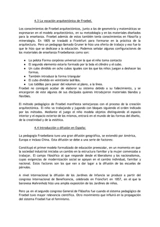4.3 La vocación arquitectónica de Froebel.
Los conocimientos de Froebel arquitectónicos, junto a los de geometría y matemáticas se
expresaran en el modelo arquitectónico, en su metodología y en los materiales diseñados
para la enseñanza. Froebel además de estos también tenía conocimientos en filosofía y
mineralogía. En 1805 se trasladó a Frankfurt para formarse en la práctica de la
arquitectura. Pero un pedagogo llamado Gruner le hizo una oferta de trabajo y eso fue lo
que le hizo que se dedicase a la educación. Podemos señalar algunas configuraciones de
los materiales de enseñanza Froebelianos como son:
● La pelota Forma corpórea universal con la que el niño toma contacto
● El segundo elemento estaría formado por la bola el cilindro y el cubo.
● Un cubo dividido en ocho cubos iguales con los que los niños juegan a deshacer las
formas.
● También introduce la forma triangular
● El cubo dividido en veintisiete ladrillos.
● Las tablillas para pasar del volumen al plano, a la línea.
Froebel no consiguió acabar de elaborar su sistema debido a su fallecimiento, y se
encargaron de este algunos de sus discípulos quienes introdujeron materiales blandos y
flexibles.
El método pedagógico de Froebel manifiesta semejanzas con el proceso de la creación
arquitectónica. El niño va trabajando y jugando con bloques siguiendo el orden indicado
por los métodos. Mediante el juego el niño modela objetos distinguiendo el espacio
interior y el espacio exterior de los mismos, entrará en el mundo de las formas del diseño,
de la creatividad y de la estética.
4.4 Introducción y difusión en España:
La pedagogía Froebeliana tuvo una gran difusión geográfica, se extendió por América,
Europa e incluso China. Esta difusión se debe a una serie de factores:
Constituyó el primer modelo formalizado de educación preescolar, en un momento en que
la sociedad industrial iniciaba un cambio en la estructura familiar y la mujer comenzaba a
trabajar. El campo filosófico al que responde desde el liberalismo y los nacionalismos,
cuyas exigencias de modernización social se apoyan en el cambio individual, familiar y
nacional. Estos factores son los que van a dar lugar a la difusión de las escuelas de
párvulos.
A nivel internacional la difusión de los Jardines de Infancia se produce a partir del
congreso Internacional de Beneficencia, celebrado en Fráncfort en 1857, en el que la
baronesa Mahrenholz hizo una amplia exposición de los Jardines de niños.
Pero ya en el segundo congreso General de Filósofos fue cuando el sistema pedagógico de
Froebel tuvo mayor relevancia científica. Otro movimiento que influirá en la propagación
del sistema Froebel fue el feminismo.
 