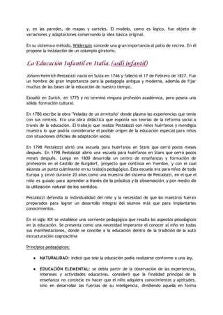 y, en las paredes, de mapas y carteles. El modelo, como es lógico, fue objeto de
variaciones y adaptaciones conservando la idea básica original.
En su sistema o método, Wilderspin concede una gran importancia al patio de recreo. En él
propone la instalación de un columpio giratorio.
La Educación Infantil en Italia. (asili infantil)
Johann Heinrich Pestalozzi nació en Suiza en 1746 y falleció el 17 de Febrero de 1827. Fue
un hombre de gran importancia para la pedagogía antigua y moderna, además de fijar
muchas de las bases de la educación de nuestro tiempo.
Estudió en Zurich, en 1775 y no terminó ninguna profesión académica, pero poseía una
sólida formación cultural.
En 1780 escribe la obra "Veladas de un ermitaño" donde plasma las experiencias que tenía
con sus centros. Era una obra didáctica que exponía sus teorías de la reforma social a
través de la educación. El trabajo que realiza Pestalozzi con niños huérfanos y mendigos
muestra lo que podría considerarse el posible origen de la educación especial para niños
con situaciones difíciles de adaptación social.
En 1798 Pestalozzi abrió una escuela para huérfanos en Stans que cerró pocos meses
después. En 1798 Pestalozzi abrió una escuela para huérfanos en Stans que cerró pocos
meses después. Luego en 1800 desarrolla un centro de enseñanzas y formación de
profesores en el Castillo de Burgdorf, proyecto que continúa en Yverdon, y con el cual
alcanza un punto culminante en su trabajo pedagógico. Esta escuela era para niños de toda
Europa y sirvió durante 20 años como una muestra del sistema de Pestalozzi, en el que el
niño es guiado para aprender a través de la práctica y la observación, y por medio de
la utilización natural de los sentidos.
Pestalozzi defendía la individualidad del niño y la necesidad de que los maestros fueran
preparados para lograr un desarrollo integral del alumno más que para implantarles
conocimientos.
En el siglo XIX se establece una corriente pedagógica que resalta los aspectos psicológicos
en la educación. Se presenta como una necesidad imperante el conocer al niño en todas
sus manifestaciones, donde se concibe a la educación dentro de la tradición de la auto
estructuración cognoscitiva
Principios pedagógicos:
● NATURALIDAD: indicó que solo la educación podía realizarse conforme a una ley.
● EDUCACIÓN ELEMENTAL: se debía partir de la observación de las experiencias,
intereses y actividades educativas. consideró que la finalidad principal de la
enseñanza no consistía en hacer que el niño adquiera conocimientos y aptitudes,
sino en desarrollar las fuerzas de su inteligencia, dividiendo aquella en forma
 