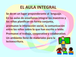 EL AULA INTEGRAL Se da en un lugar preponderante al  lenguaje. En las aulas de enseñanza integral los maestros y los niños planifican en forma conjunta,  promueve la interacción social, la comunicación  entre los niños sobre lo que han escrito o leído. Promueve el trabajo, cooperativo y colaborativo. Un ambiente lleno de materiales para la lectoescritura. 