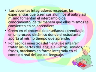   Los decentes integradores respetan, las experiencias que traen sus alumnos al aula y así mismo fomentan el intercambio de conocimiento, de tal manera que ellos mismos se convierten en co-aprendices.  Creen en el proceso de enseñanza aprendizaje, en un proceso dinámico donde el estudiante aporta al mismo tiempo que aprende.   Por eso los maestros del “lenguaje integral” tratan las partes del lenguaje –letras, sonidos, frases, oraciones en forma integrada en el contexto real del uso del lenguaje. 