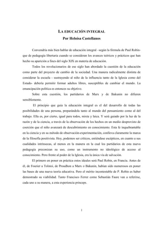 LA EDUCACIÓN INTEGRAL
Por Heloísa Castellanos
Convendría más bien hablar de educación integral –según la fórmula de Paul Robinque de pedagogía libertaria cuando se consideran los avances teóricos y prácticos que han
hecho su aparición a fines del siglo XIX en materia de educación.
Todos los revolucionarios de ese siglo han abordado la cuestión de la educación
como parte del proyecto de cambio de la sociedad. Una manera radicalmente distinta de
considerar la escuela - sustrayendo al niño de la influencia tanto de la Iglesia como del
Estado- debería permitir formar adultos libres, susceptibles de cambiar el mundo. La
emancipación política es entonces su objetivo.
Sobre esta cuestión, los partidarios de Marx y de Bakunin no difieren
sensiblemente.
El principio que guía la educación integral es el del desarrollo de todas las
posibilidades de una persona, preparándola tanto al mundo del pensamiento como al del
trabajo. Ella es, por cierto, igual para todos, mixta y laica. Y será guiado por la luz de la
razón y de la ciencia, a través de la observación de los hechos en un medio desprovisto de
coerción que el niño avanzará de descubrimiento en conocimiento. Esta fe inquebrantable
en la ciencia y en su método de observación-experimentación, conlleva claramente la marca
de la filosofía positivista. Hoy, podemos ser críticos, entiéndase escépticos, en cuanto a sus
cualidades intrínsecas, al menos en la manera en la cual los partidarios de esta nueva
pedagogía preconizan su uso, como un instrumento no ideológico de acceso al
conocimiento. Pero frente al poder de la Iglesia, era la única vía de salvación.
El primero en poner en práctica estos ideales será Paul Robin, en Francia. Antes de
él, de Fourier a Tolstoi, de Proudhon a Marx o Bakunin, habían sido numerosos en poner
las bases de una nueva teoría educativa. Pero el mérito incontestable de P. Robin es haber
demostrado su viabilidad. Tanto Francisco Ferrer como Sebastián Faure van a referirse,
cada uno a su manera, a esta experiencia princeps.

1

 