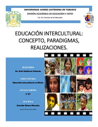 EDUCACIÓN INTERCULTURAL:
CONCEPTO, PARADIGMAS,
REALIZACIONES.
MAESTRO:
Dr. Ariel Gutiérrez Valencia
ASIGNATURA:
Educación Intercultural en México
CICLO CORTO:
9 “K”
ALUMNA:
Griselda Gómez Ricardez
Lunes 29 de Junio 2015
UNIVERSIDAD JUÁREZ AUTÓNOMA DE TABASCO
DIVISIÓN ACADÉMICA DE EDUCACIÓN Y ARTES
Lic. En Ciencias de la Educación
 