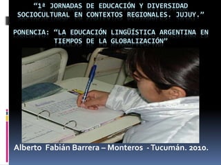 “1ª jornadas de educación y diversidad sociocultural en contextos regionales. Jujuy.”Ponencia: “La Educación lingüística argentina en tiempos de la globalización” Alberto  Fabián Barrera – Monteros  - Tucumán. 2010. 