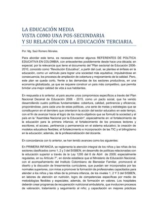 LA EDUCACIÓN MEDIA
VISTA CÓMÓ UNA PÓS-SECUNDARIA
Y SU RELACIÓN CÓN LA EDUCACIÓN TERCIARIA.
Por: Mg. Saúl Romero Morales.
Para abordar este tema, es necesario retomar algunos REFERENTES DE POLÍTICA
EDUCATIVA EN COLOMBIA, con antecedentes posiblemente desde hace una década; en
especial, por la relevancia que tiene el documento del "Plan sectorial de Educación 2006-
2010, conocido como “Revolución Educativa”, a partir del cual, se plantea el énfasis en la
educación, como un vehículo para lograr una sociedad más equitativa; impulsándose en
consecuencia, los procesos de ampliación de cobertura y mejoramiento de la calidad. Pero,
este plan se queda corto, frente a las demandas de los sectores productivos, en una
economía globalizada, ya que se requiere construir un país más competitivo, que permita
brindar una mejor calidad de vida a sus habitantes.
En respuesta a lo anterior, el país asume unos compromisos específicos a través del Plan
Nacional Decenal de Educación 2006 - 2015, como un pacto social, que ha venido
desarrollando cuatro políticas fundamentales: cobertura, calidad, pertinencia y eficiencia;
proponiéndose, para cada una de estas políticas, una serie de metas y estrategias que se
constituyeron en el derrotero que orientaron la acción del sector educativo en este tiempo,
con el fin de avanzar hacia el logro de los macro-objetivos que se formuló la sociedad y el
país en la °Asamblea Nacional por la Educación", especialmente en: el fortalecimiento de
la educación para la primera infancia; el fortalecimiento de los procesos lectores y
escritores; el acceso, pertinencia y permanencia en el sistema educativo; la creación de
modelos educativos flexibles; el fortalecimiento e incorporación de las TIC y el bilingüismo
en la educación; además, de la profesionalización del docente.
En concordancia con lo anterior, se han tenido avances como los siguientes:
En PRIMERA INFANCIA, se reglamenta la atención integral de los niños y las niñas de los
sectores clasificados como 1, 2 y 3 del SISBEN, en desarrollo de políticas relacionadas con
la educación superior a través de la Ley 1295 del 6 de Abril de 2009; especialmente
reguladas, en su Artículo 7°, en donde establece que el Ministerio de Educación Nacional,
con el acompañamiento del Instituto Colombiano de Bienestar Familiar, promoverá el
diseño y la discusión de lineamientos curriculares, que puedan ser incorporados por las
normales superiores, con miras a promover la formación de profesionales capacitados para
atender a los niños y las niñas de la primera infancia, de los niveles 1, 2 Y 3 del SISBEN,
en labores de atención en nutrición, logro de competencias específicas por medio de
metodologías flexibles y especiales; además, de formación en valores. Los hospitales
deberán crear programas de recuperación nutricional ambulatoria, que involucren procesos
de valoración, tratamiento y seguimiento al niño; y capacitación en mejores prácticas
 