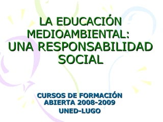 LA EDUCACIÓN MEDIOAMBIENTAL:   UNA RESPONSABILIDAD SOCIAL CURSOS DE FORMACIÓN ABIERTA 2008-2009 UNED-LUGO 