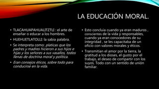 LA EDUCACIÓN MORAL.
• TLACAHUAPAHUALITZTLI : el arte de
enseñar o educar a los hombres.
• HUEHUETLATOLLI: la sabia palabra.
• Se interpreta como: platicas que los
padres y madres hicieron a sus hijos e
hijas y los señores a sus vasallos, todos
llenas de doctrina moral y política.
• Eran consejos éticos, sobre todo para
conducirse en la vida.
• Esto concluia cuando ya eran maduros ,
conscientes de la vida y responsables,
cuando ya eran conocedores de su
integridad , se les capacitaba de un
oficio con valores morales y éticos.
• Transmitían el amor por la tierra, la
gratitud a los dioses, el gusto por el
trabajo, el deseo de compartir con los
suyos. Todo con un sentido de unión
familiar.
 