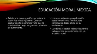 EDUCACIÓN MORAL MEXICA
• Existía una preocupación por educar a
todos los niños y jóvenes. Querían
acabar con la ignorancia ya lo que lo
consideraban algo vergonzoso y fuente
de sufrimiento.
• Los aztecas tenían una educación
basada en el seno familiar, que
comenzaba desde el día de su
nacimiento.
• Dándoles aspectos necesarios para la
vida practica, pero siempre con un
aspecto moral.
 