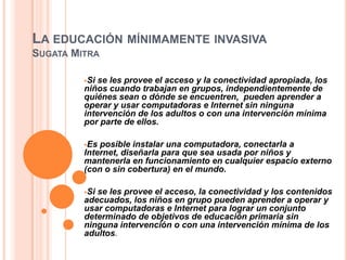 LA EDUCACIÓN MÍNIMAMENTE INVASIVA
SUGATA MITRA
         




         Si se les provee el acceso y la conectividad apropiada, los
         niños cuando trabajan en grupos, independientemente de
         quiénes sean o dónde se encuentren, pueden aprender a
         operar y usar computadoras e Internet sin ninguna
         intervención de los adultos o con una intervención mínima
         por parte de ellos.

         Es posible instalar una computadora, conectarla a
         Internet, diseñarla para que sea usada por niños y
         mantenerla en funcionamiento en cualquier espacio externo
         (con o sin cobertura) en el mundo.

         Sise les provee el acceso, la conectividad y los contenidos
         adecuados, los niños en grupo pueden aprender a operar y
         usar computadoras e Internet para lograr un conjunto
         determinado de objetivos de educación primaria sin
         ninguna intervención o con una intervención mínima de los
         adultos.
 