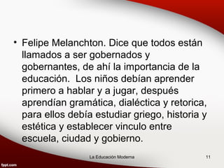 • Felipe Melanchton. Dice que todos están
  llamados a ser gobernados y
  gobernantes, de ahí la importancia de la
  educación. Los niños debían aprender
  primero a hablar y a jugar, después
  aprendían gramática, dialéctica y retorica,
  para ellos debía estudiar griego, historia y
  estética y establecer vinculo entre
  escuela, ciudad y gobierno.
                  La Educación Moderna       11
 