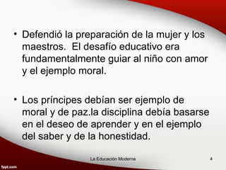 • Defendió la preparación de la mujer y los
  maestros. El desafío educativo era
  fundamentalmente guiar al niño con amor
  y el ejemplo moral.

• Los príncipes debían ser ejemplo de
  moral y de paz.la disciplina debía basarse
  en el deseo de aprender y en el ejemplo
  del saber y de la honestidad.

                 La Educación Moderna          4
 