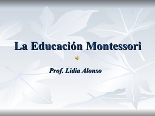 La Educación Montessori Prof. Lidia Alonso 